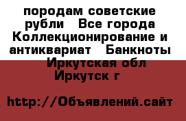 породам советские рубли - Все города Коллекционирование и антиквариат » Банкноты   . Иркутская обл.,Иркутск г.